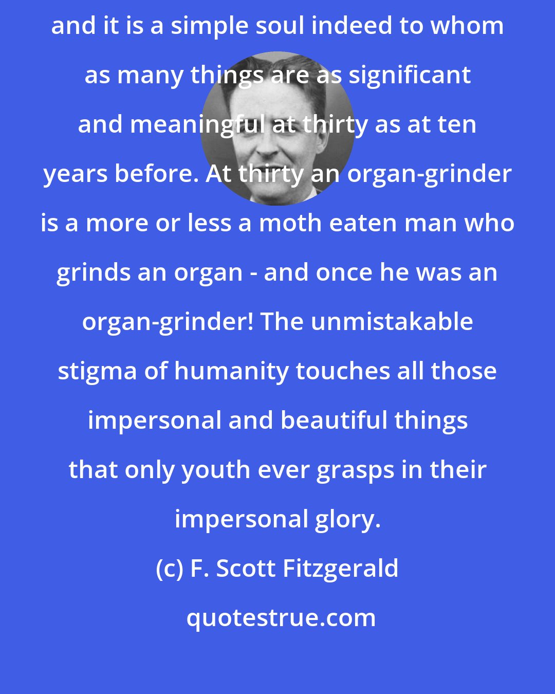 F. Scott Fitzgerald: It is in the twenties that the actual momentum of life begins to slacken, and it is a simple soul indeed to whom as many things are as significant and meaningful at thirty as at ten years before. At thirty an organ-grinder is a more or less a moth eaten man who grinds an organ - and once he was an organ-grinder! The unmistakable stigma of humanity touches all those impersonal and beautiful things that only youth ever grasps in their impersonal glory.