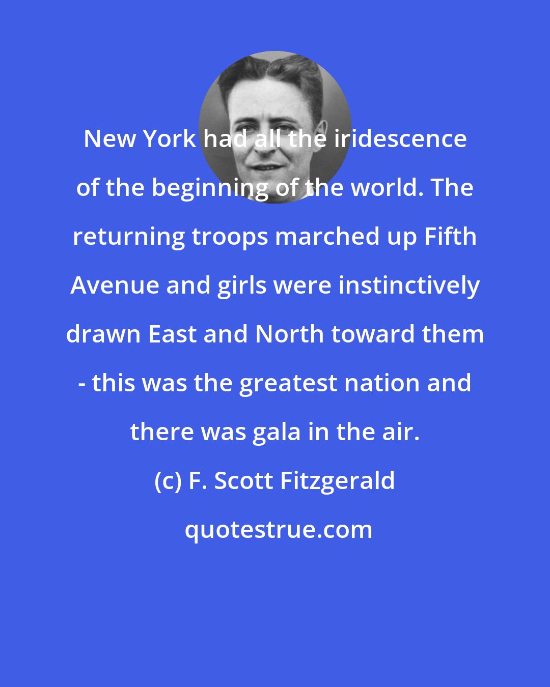 F. Scott Fitzgerald: New York had all the iridescence of the beginning of the world. The returning troops marched up Fifth Avenue and girls were instinctively drawn East and North toward them - this was the greatest nation and there was gala in the air.