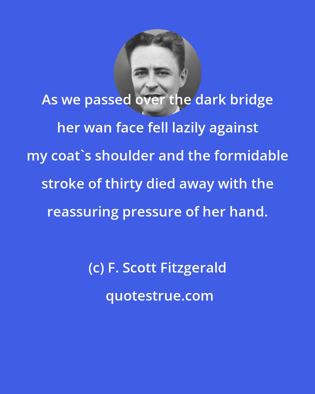 F. Scott Fitzgerald: As we passed over the dark bridge her wan face fell lazily against my coat's shoulder and the formidable stroke of thirty died away with the reassuring pressure of her hand.