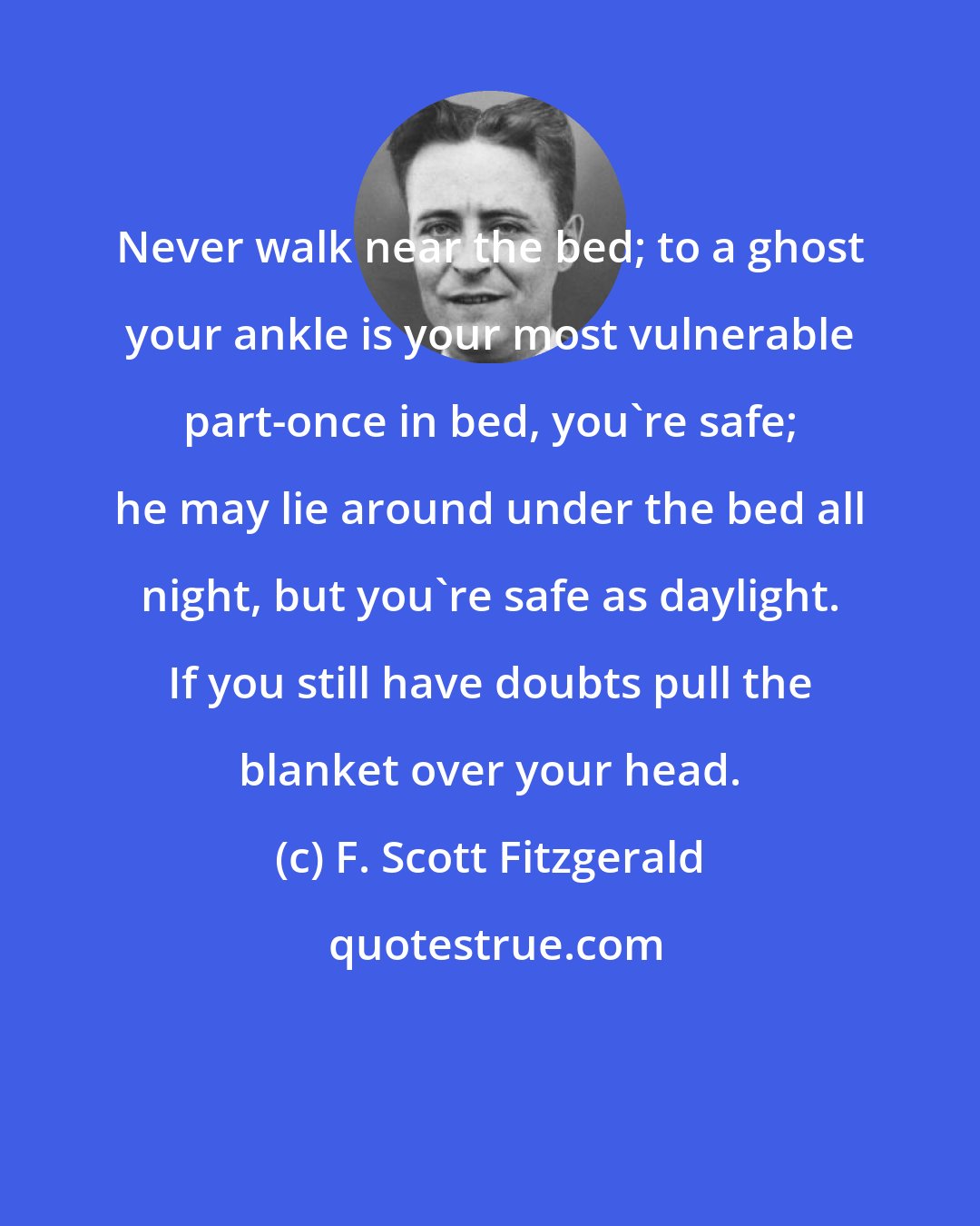 F. Scott Fitzgerald: Never walk near the bed; to a ghost your ankle is your most vulnerable part-once in bed, you're safe; he may lie around under the bed all night, but you're safe as daylight. If you still have doubts pull the blanket over your head.