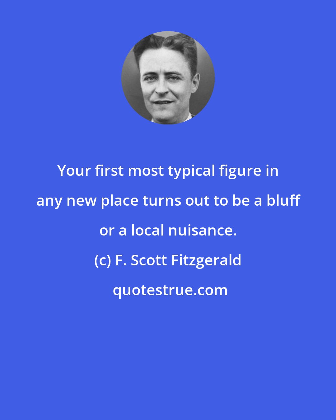 F. Scott Fitzgerald: Your first most typical figure in any new place turns out to be a bluff or a local nuisance.