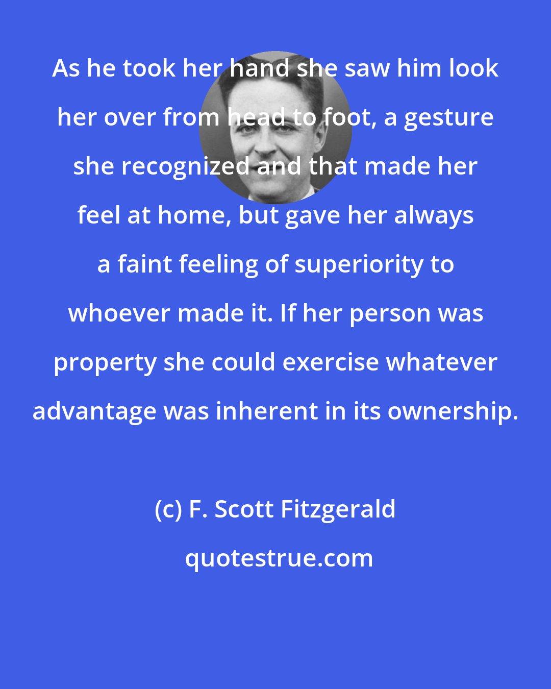 F. Scott Fitzgerald: As he took her hand she saw him look her over from head to foot, a gesture she recognized and that made her feel at home, but gave her always a faint feeling of superiority to whoever made it. If her person was property she could exercise whatever advantage was inherent in its ownership.