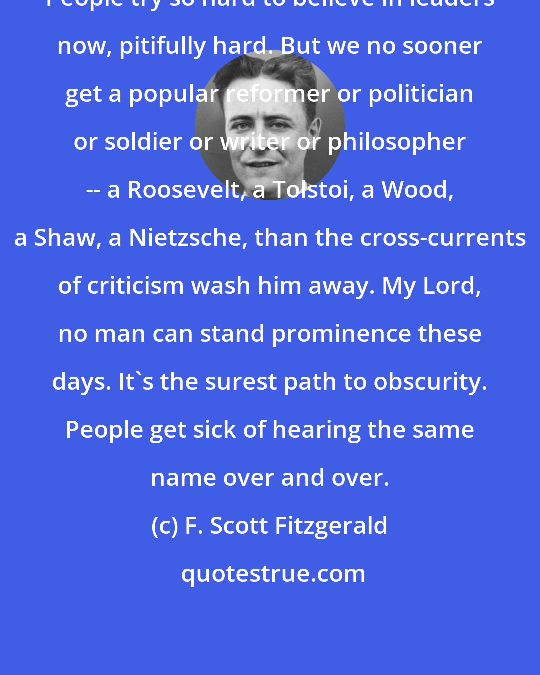 F. Scott Fitzgerald: People try so hard to believe in leaders now, pitifully hard. But we no sooner get a popular reformer or politician or soldier or writer or philosopher -- a Roosevelt, a Tolstoi, a Wood, a Shaw, a Nietzsche, than the cross-currents of criticism wash him away. My Lord, no man can stand prominence these days. It's the surest path to obscurity. People get sick of hearing the same name over and over.