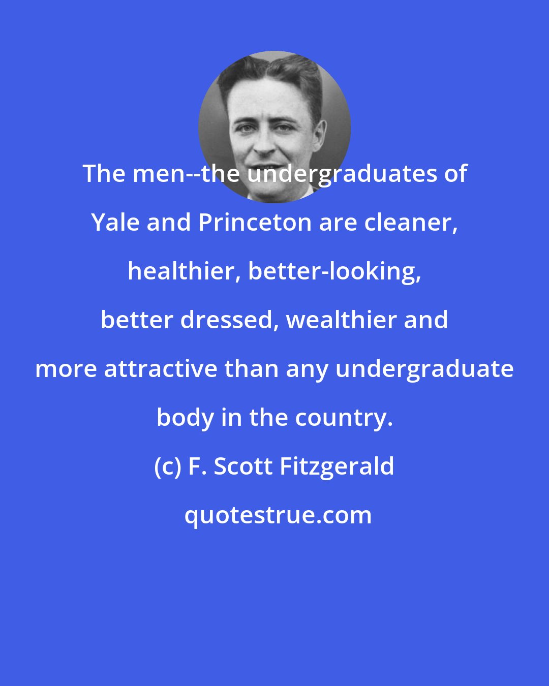 F. Scott Fitzgerald: The men--the undergraduates of Yale and Princeton are cleaner, healthier, better-looking, better dressed, wealthier and more attractive than any undergraduate body in the country.