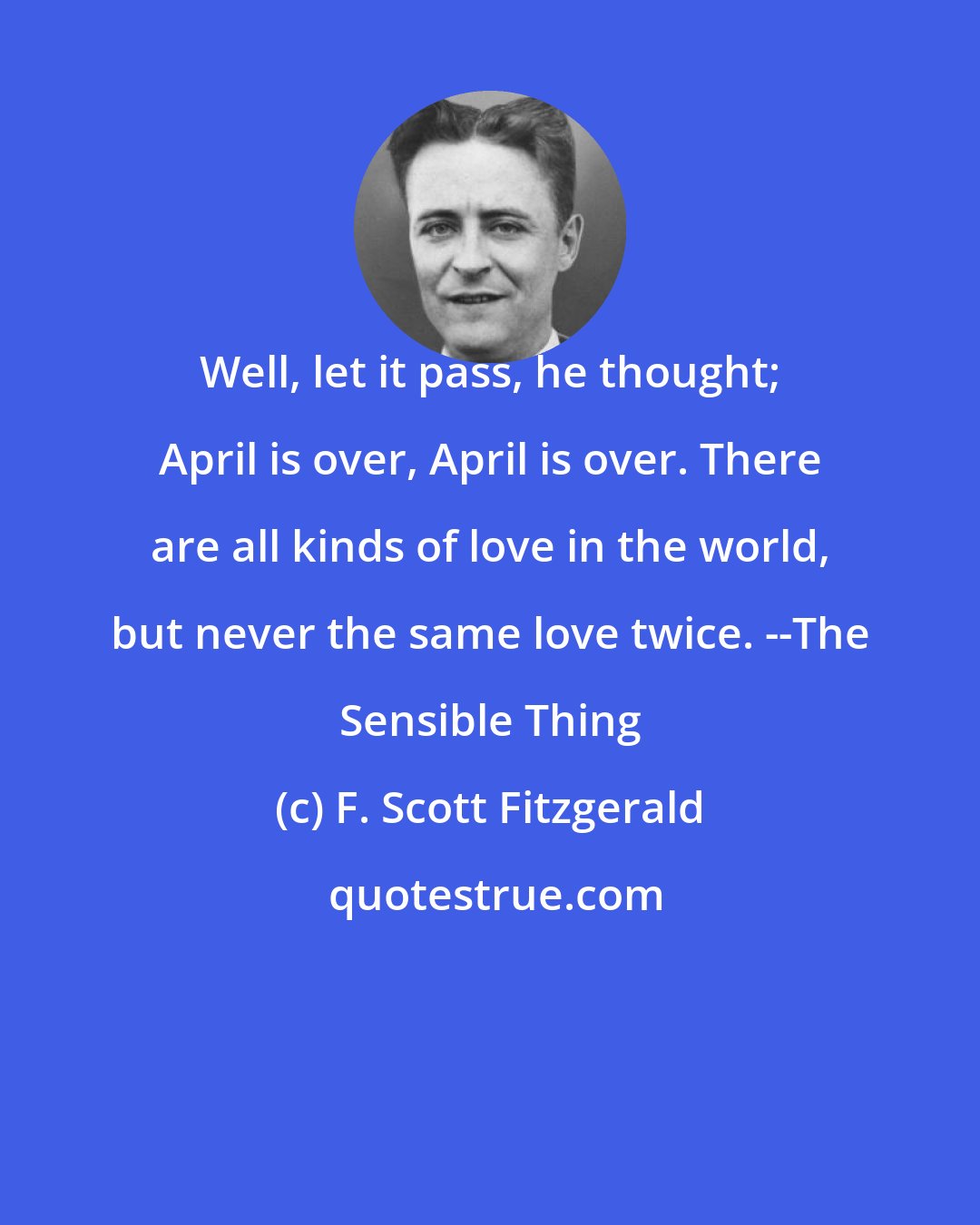 F. Scott Fitzgerald: Well, let it pass, he thought; April is over, April is over. There are all kinds of love in the world, but never the same love twice. --The Sensible Thing