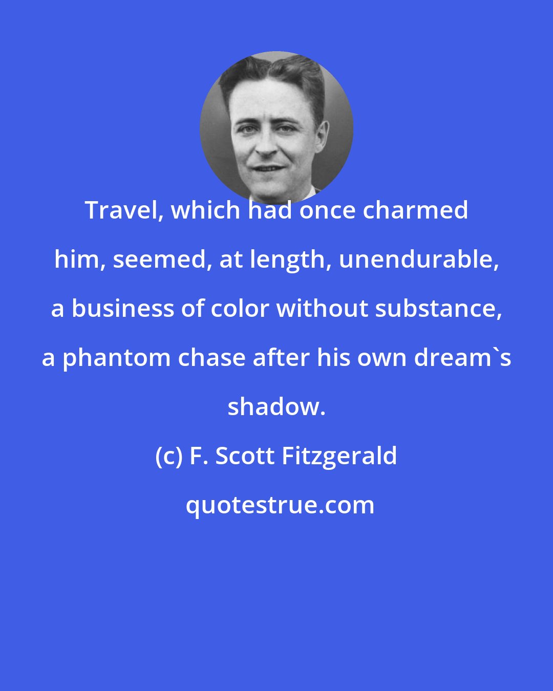 F. Scott Fitzgerald: Travel, which had once charmed him, seemed, at length, unendurable, a business of color without substance, a phantom chase after his own dream's shadow.