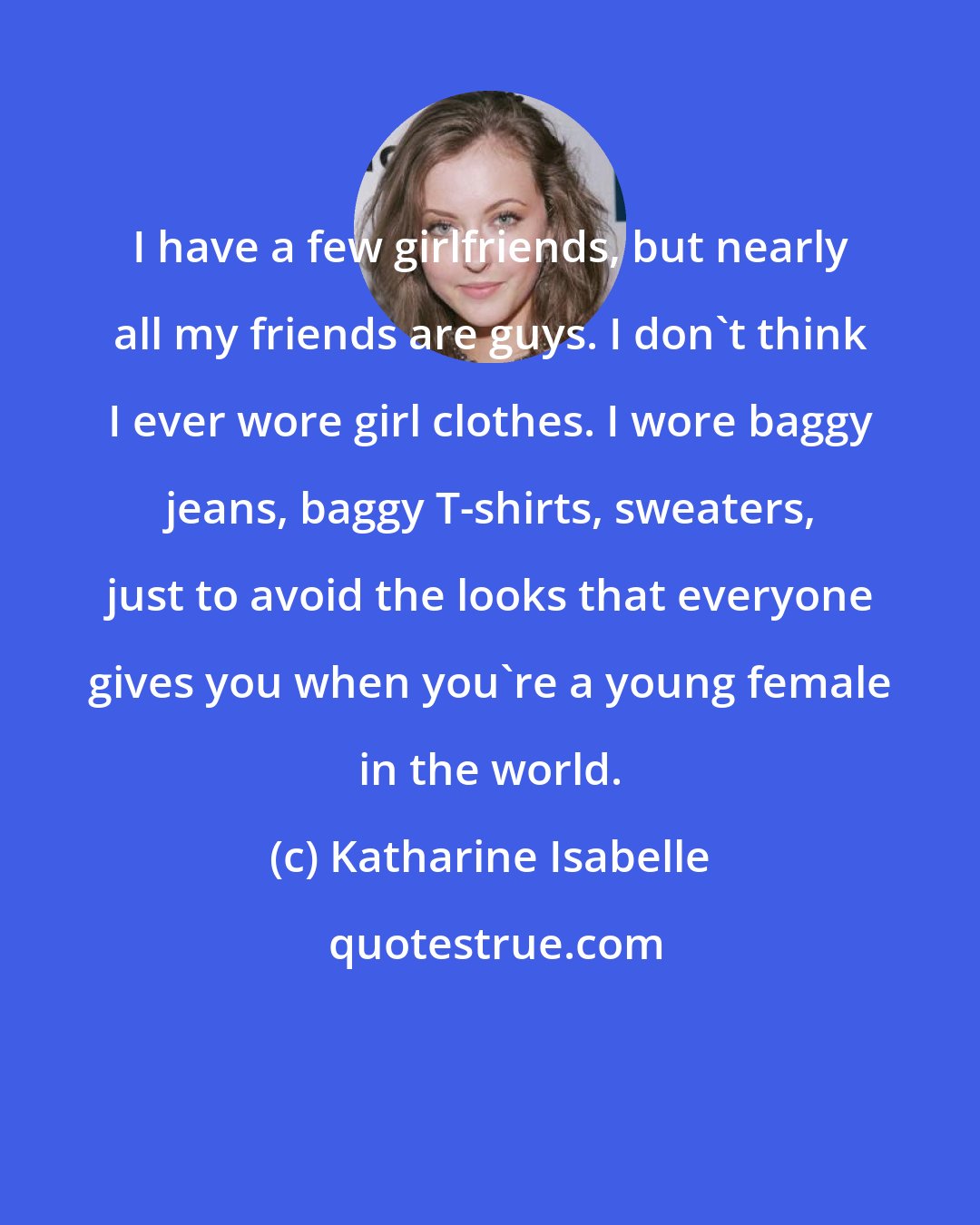 Katharine Isabelle: I have a few girlfriends, but nearly all my friends are guys. I don't think I ever wore girl clothes. I wore baggy jeans, baggy T-shirts, sweaters, just to avoid the looks that everyone gives you when you're a young female in the world.