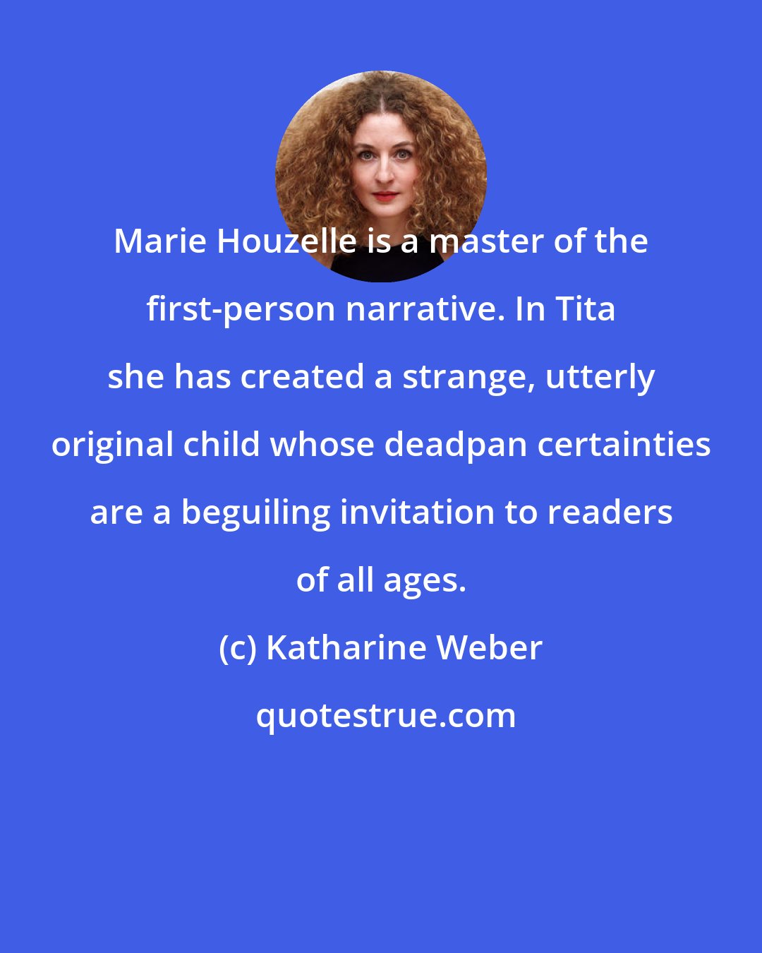 Katharine Weber: Marie Houzelle is a master of the first-person narrative. In Tita she has created a strange, utterly original child whose deadpan certainties are a beguiling invitation to readers of all ages.