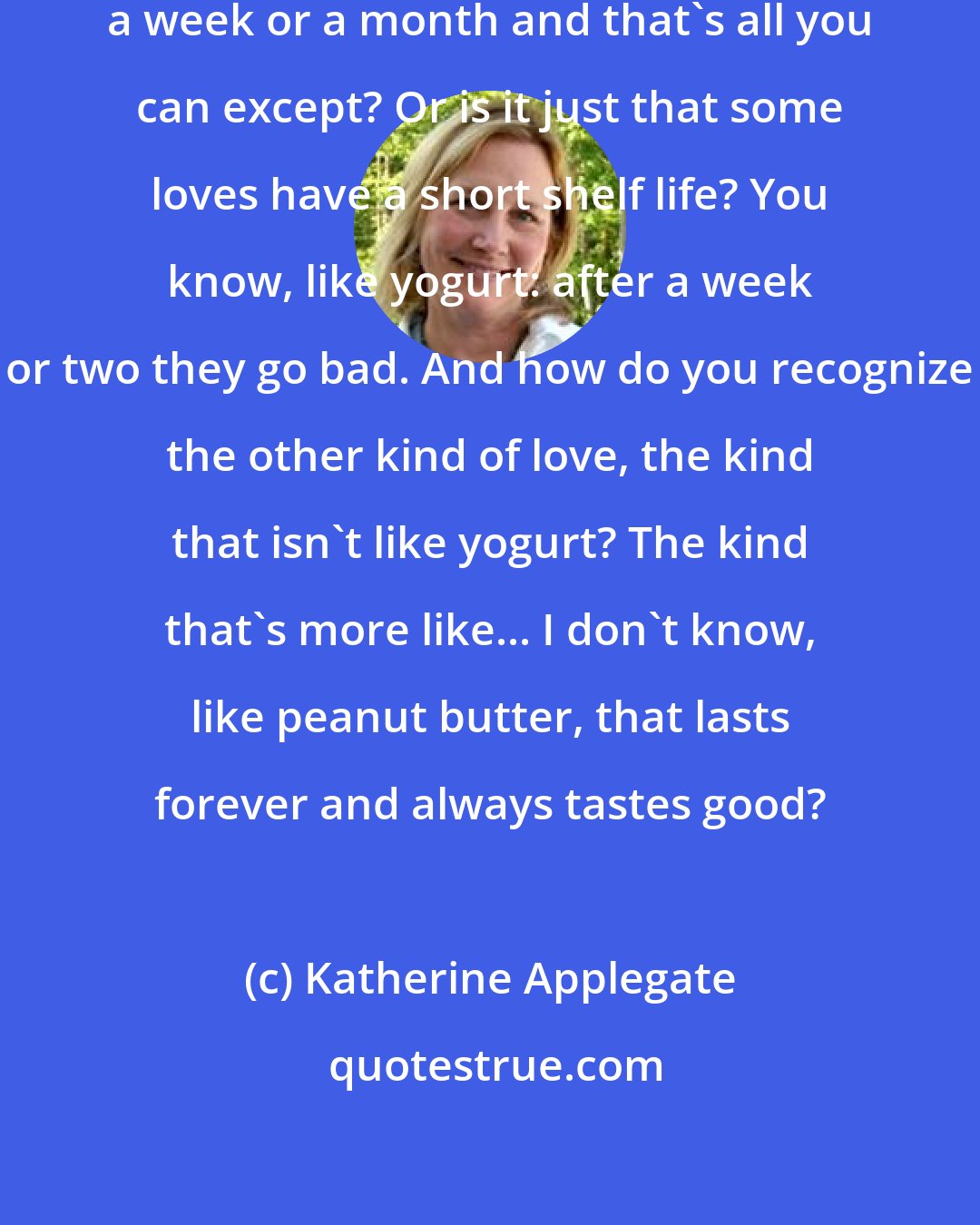 Katherine Applegate: What's love? Something that lasts a week or a month and that's all you can except? Or is it just that some loves have a short shelf life? You know, like yogurt: after a week or two they go bad. And how do you recognize the other kind of love, the kind that isn't like yogurt? The kind that's more like... I don't know, like peanut butter, that lasts forever and always tastes good?