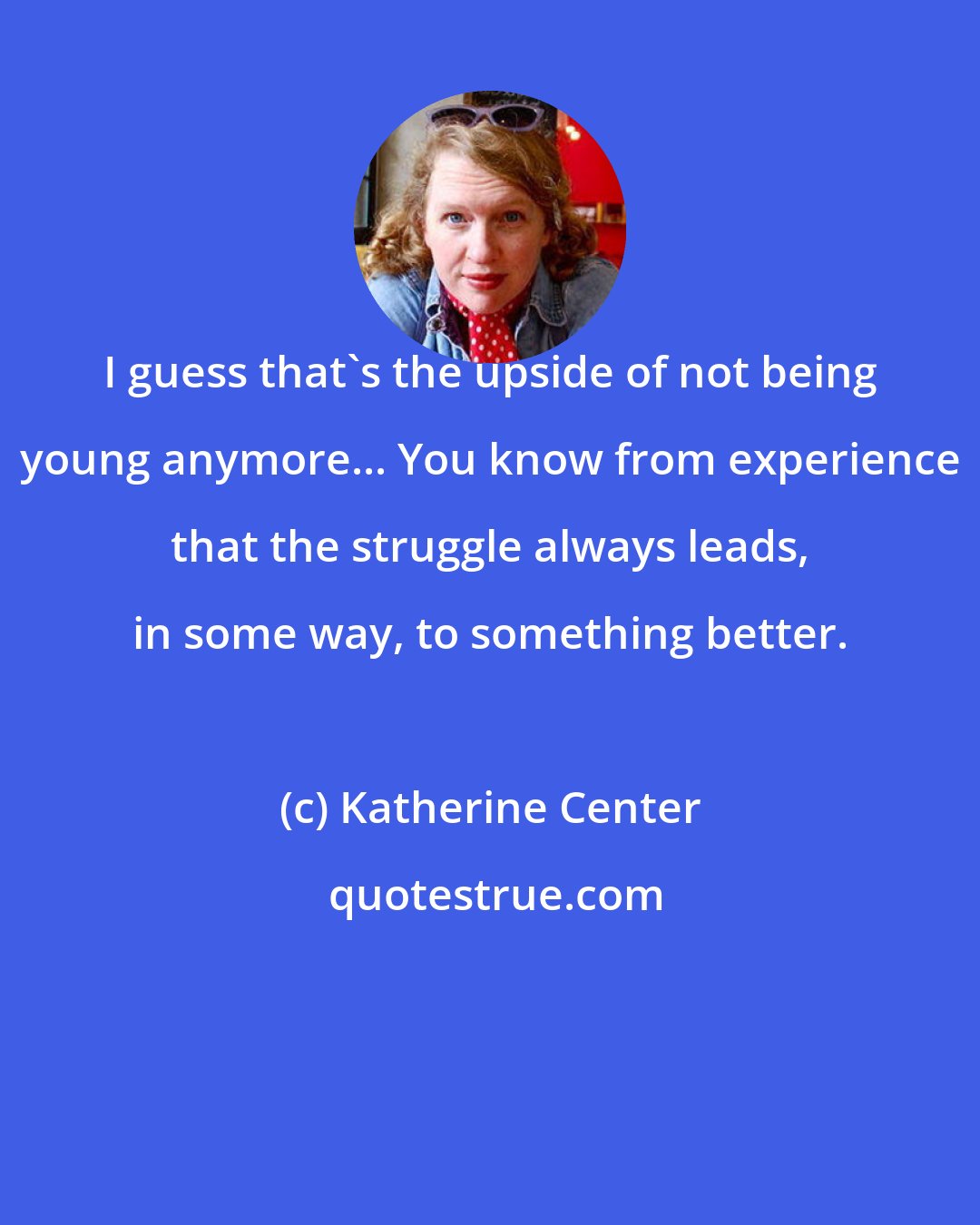 Katherine Center: I guess that's the upside of not being young anymore... You know from experience that the struggle always leads, in some way, to something better.