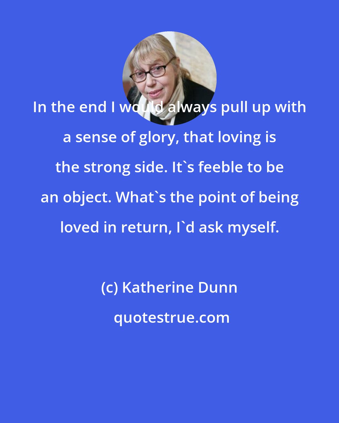 Katherine Dunn: In the end I would always pull up with a sense of glory, that loving is the strong side. It's feeble to be an object. What's the point of being loved in return, I'd ask myself.