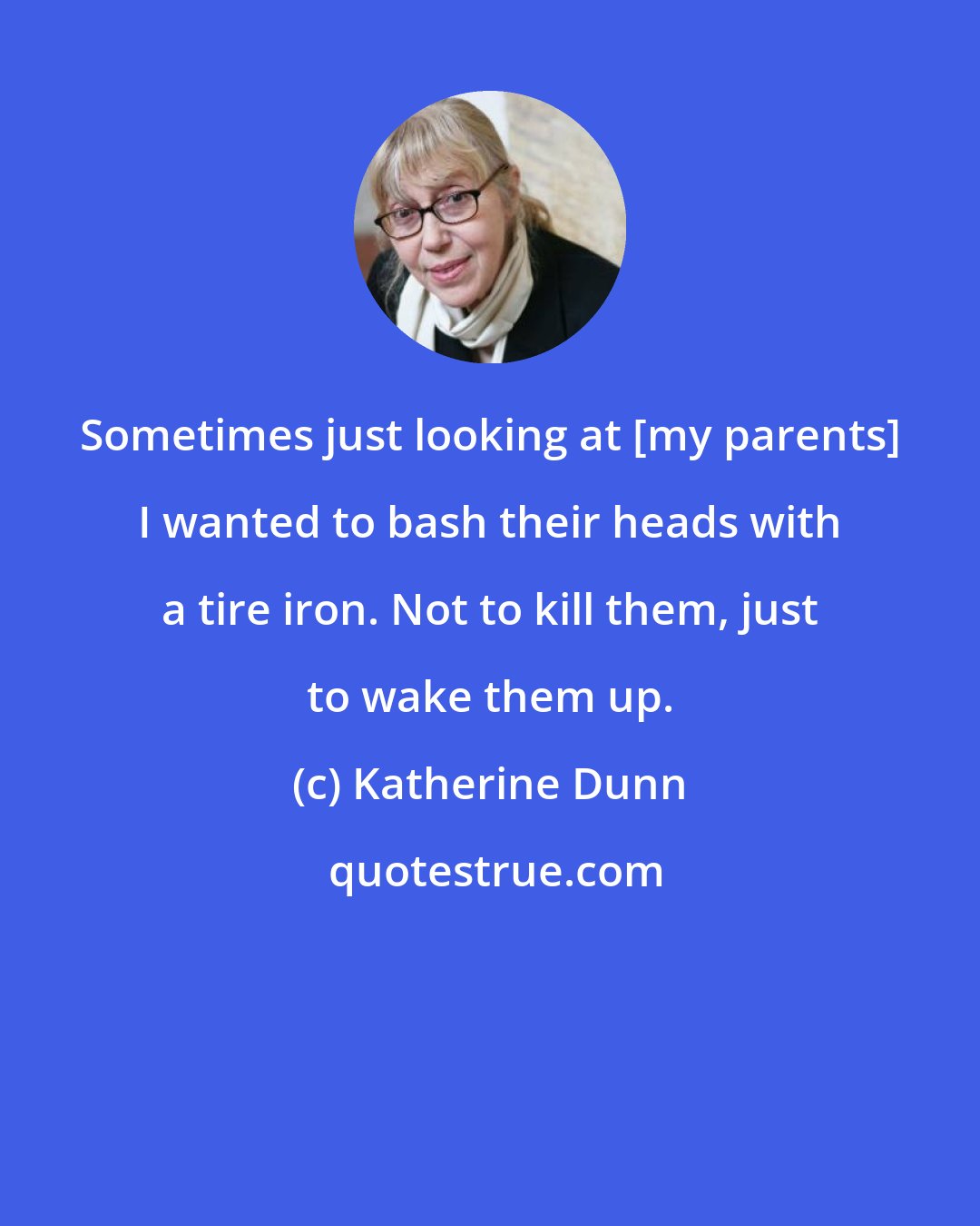 Katherine Dunn: Sometimes just looking at [my parents] I wanted to bash their heads with a tire iron. Not to kill them, just to wake them up.