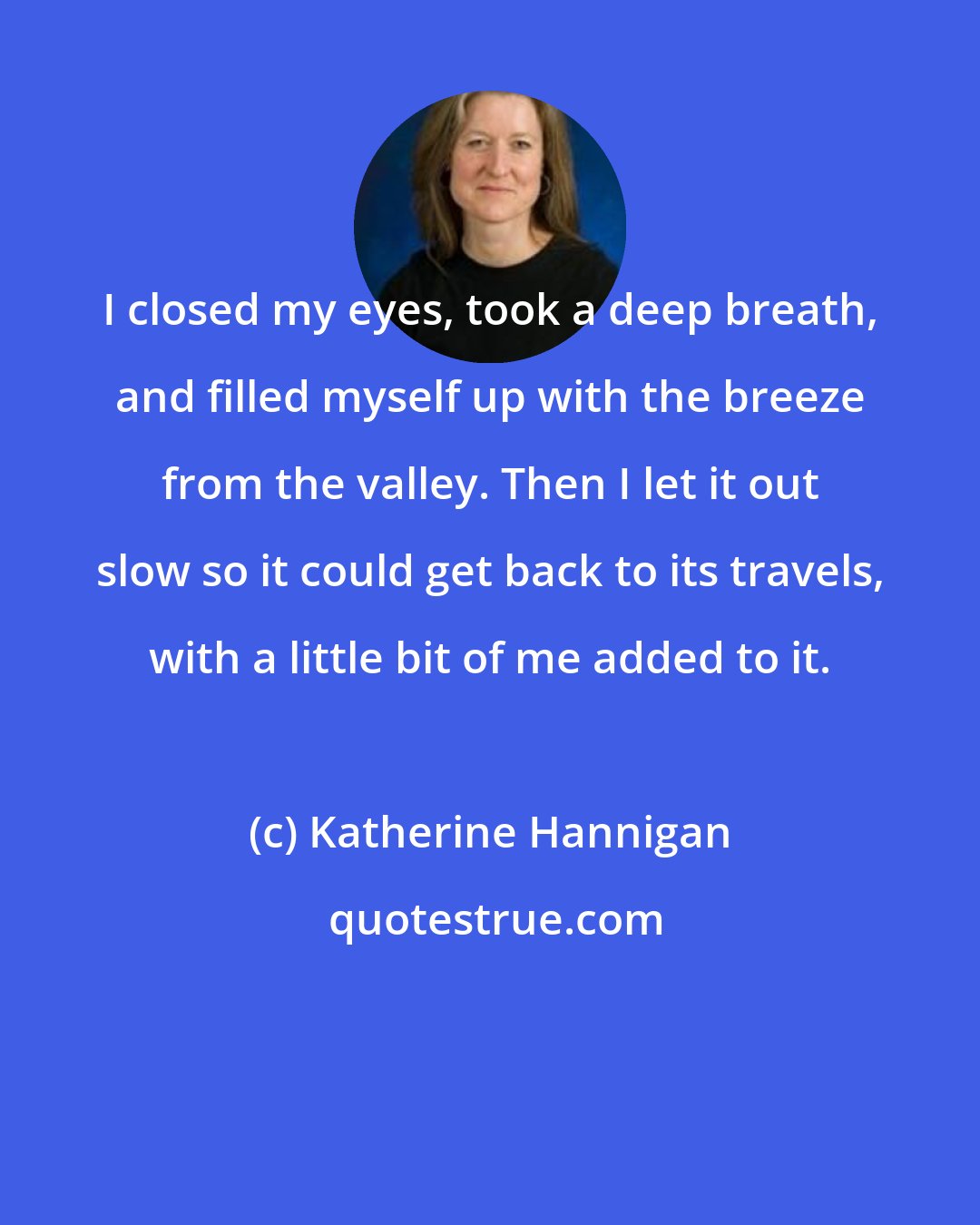 Katherine Hannigan: I closed my eyes, took a deep breath, and filled myself up with the breeze from the valley. Then I let it out slow so it could get back to its travels, with a little bit of me added to it.