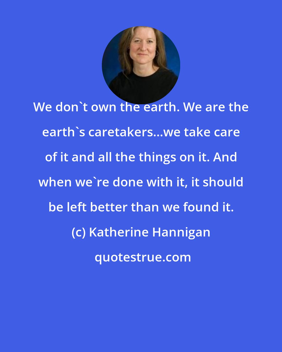 Katherine Hannigan: We don't own the earth. We are the earth's caretakers...we take care of it and all the things on it. And when we're done with it, it should be left better than we found it.