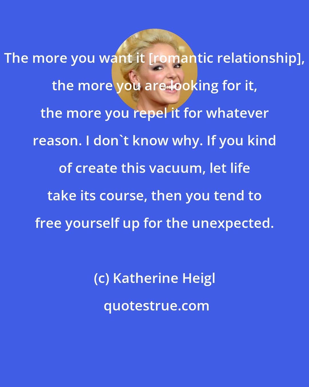 Katherine Heigl: The more you want it [romantic relationship], the more you are looking for it, the more you repel it for whatever reason. I don't know why. If you kind of create this vacuum, let life take its course, then you tend to free yourself up for the unexpected.