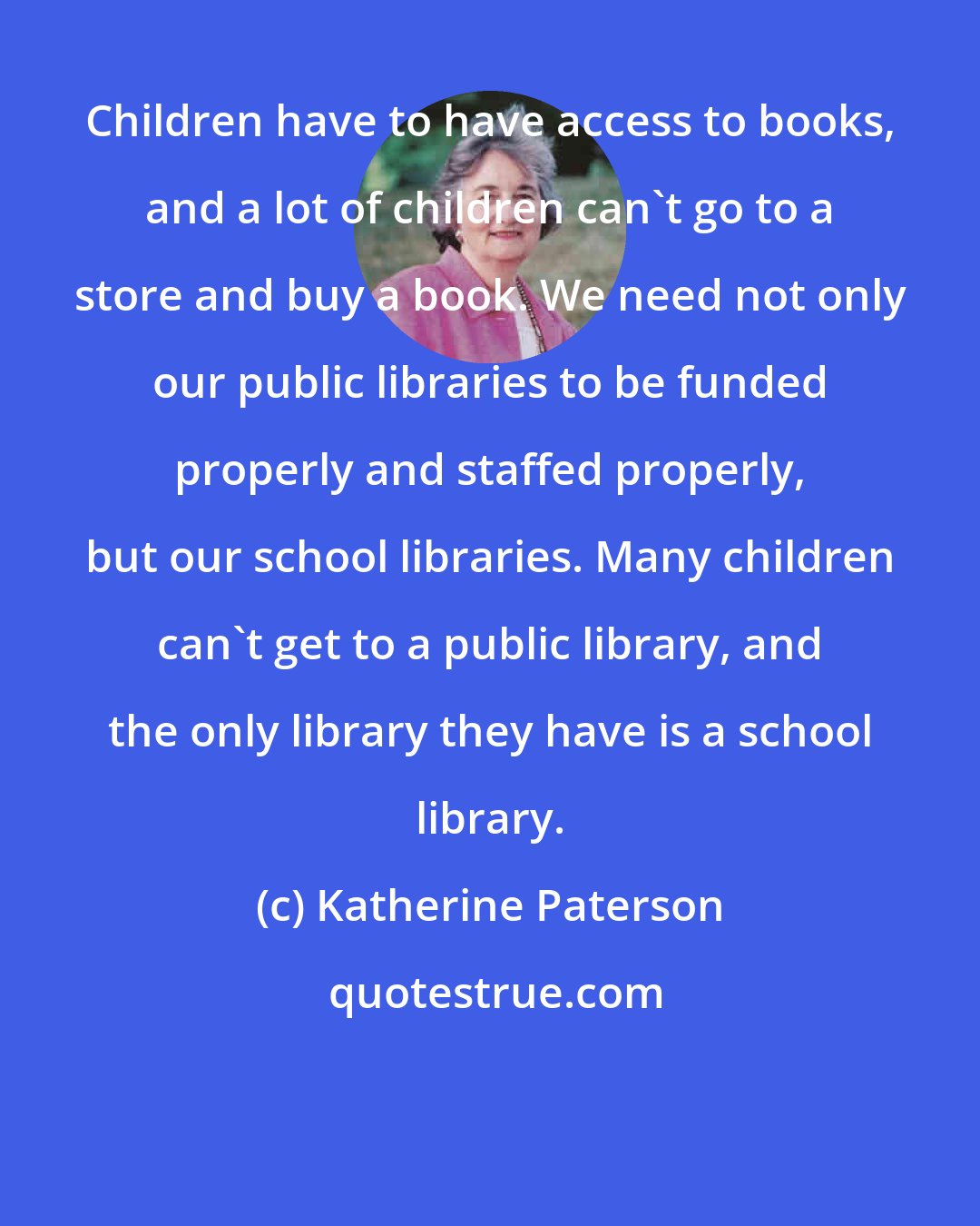 Katherine Paterson: Children have to have access to books, and a lot of children can't go to a store and buy a book. We need not only our public libraries to be funded properly and staffed properly, but our school libraries. Many children can't get to a public library, and the only library they have is a school library.