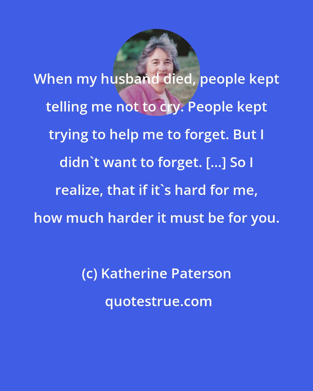 Katherine Paterson: When my husband died, people kept telling me not to cry. People kept trying to help me to forget. But I didn't want to forget. [...] So I realize, that if it's hard for me, how much harder it must be for you.