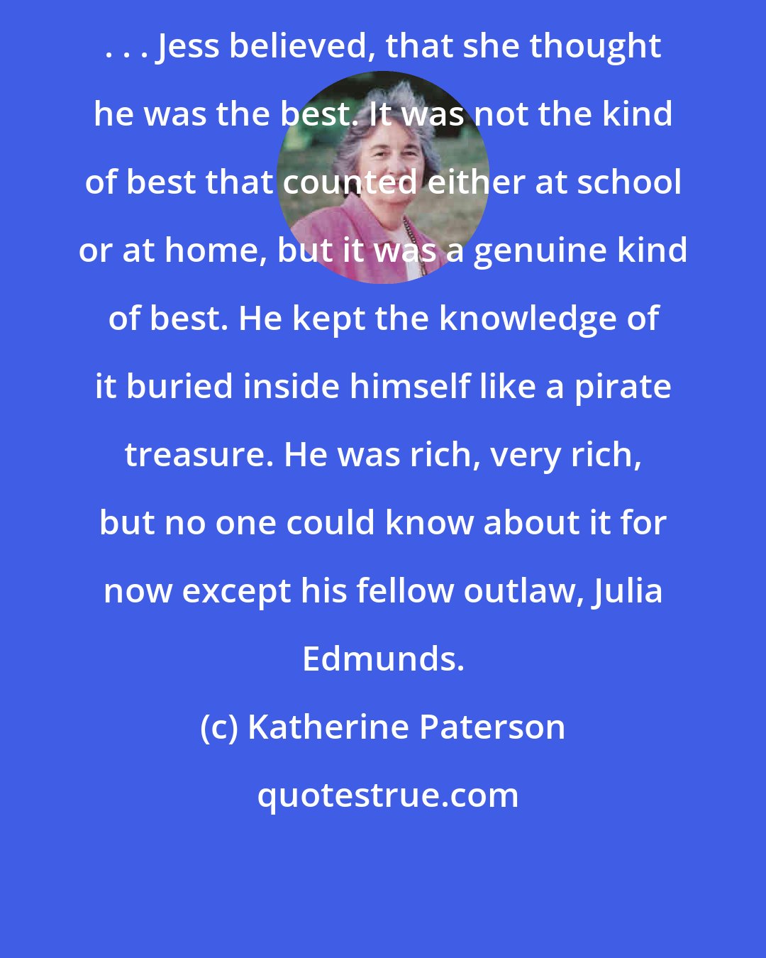 Katherine Paterson: . . . Jess believed, that she thought he was the best. It was not the kind of best that counted either at school or at home, but it was a genuine kind of best. He kept the knowledge of it buried inside himself like a pirate treasure. He was rich, very rich, but no one could know about it for now except his fellow outlaw, Julia Edmunds.