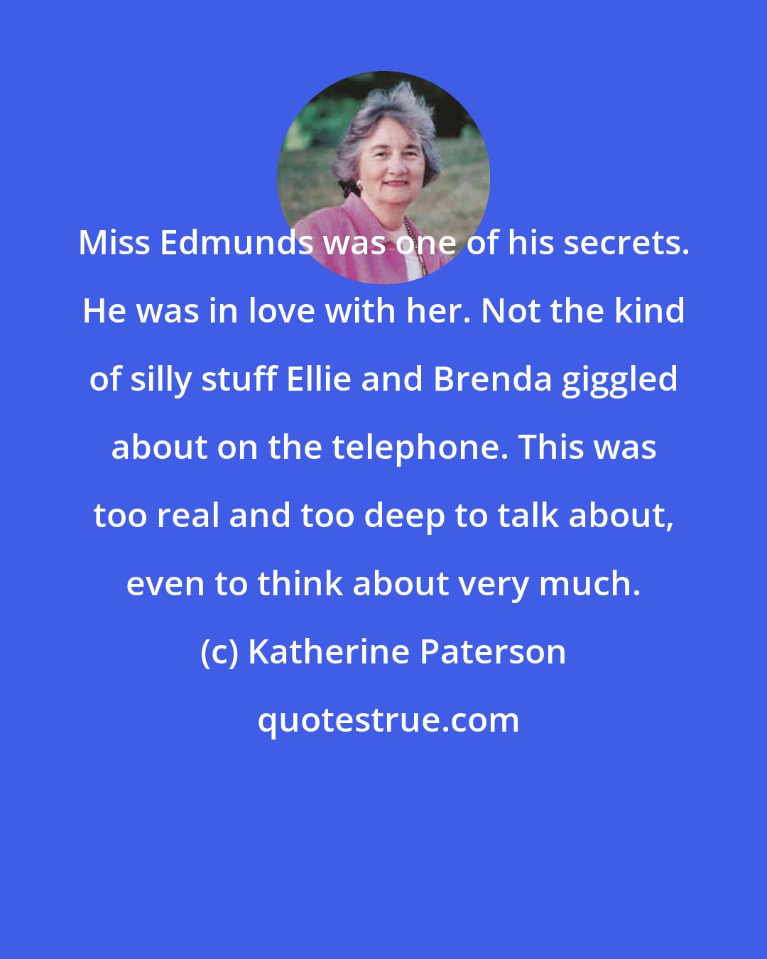 Katherine Paterson: Miss Edmunds was one of his secrets. He was in love with her. Not the kind of silly stuff Ellie and Brenda giggled about on the telephone. This was too real and too deep to talk about, even to think about very much.