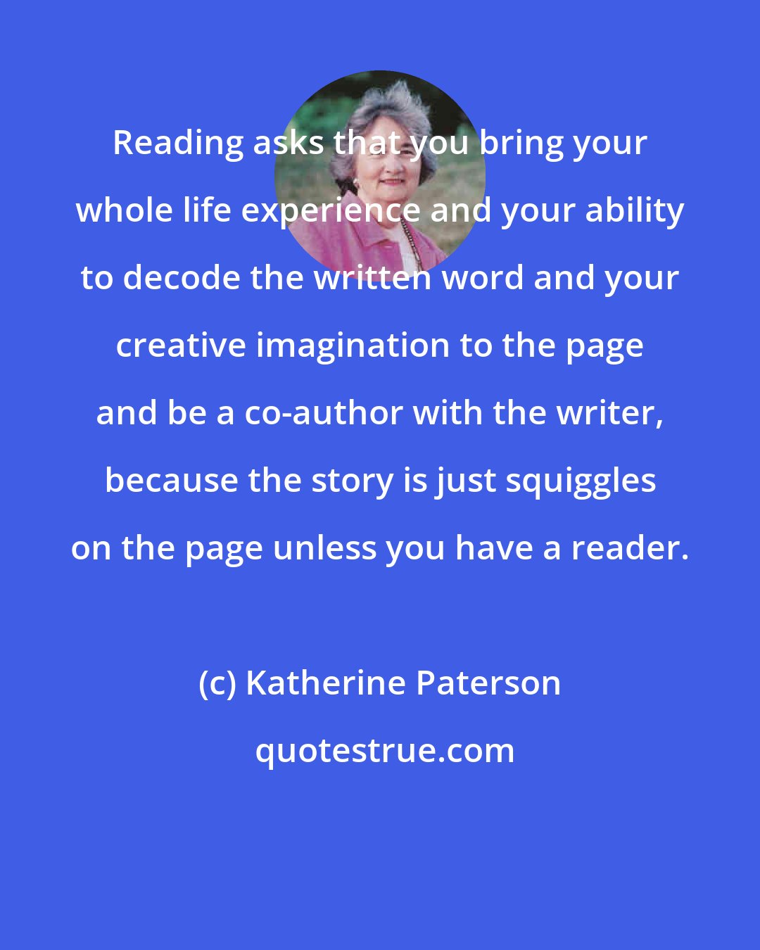 Katherine Paterson: Reading asks that you bring your whole life experience and your ability to decode the written word and your creative imagination to the page and be a co-author with the writer, because the story is just squiggles on the page unless you have a reader.