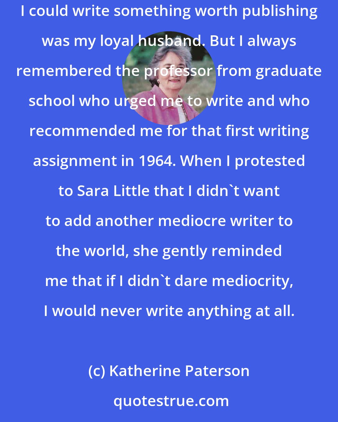 Katherine Paterson: Still, I kept writing. I had no guarantee that I would someday win awards for writing. Heavens, the only person during that time who seemed to think I could write something worth publishing was my loyal husband. But I always remembered the professor from graduate school who urged me to write and who recommended me for that first writing assignment in 1964. When I protested to Sara Little that I didn't want to add another mediocre writer to the world, she gently reminded me that if I didn't dare mediocrity, I would never write anything at all.