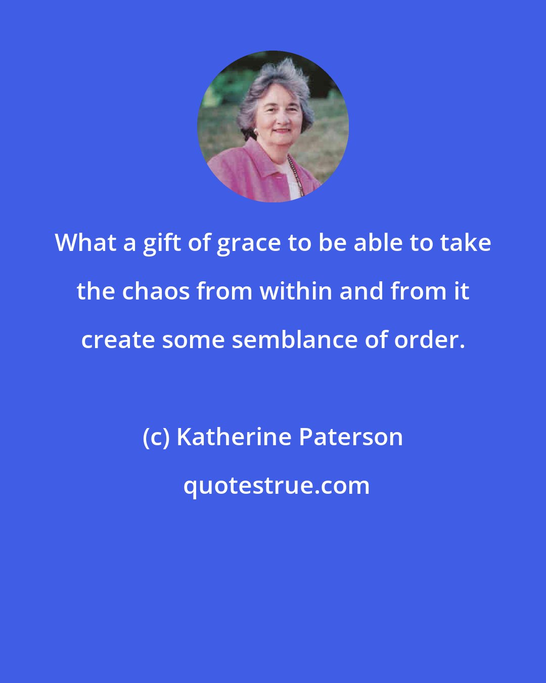Katherine Paterson: What a gift of grace to be able to take the chaos from within and from it create some semblance of order.