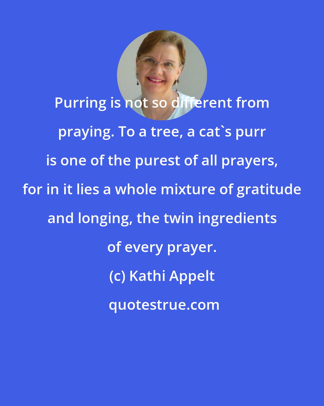Kathi Appelt: Purring is not so different from praying. To a tree, a cat's purr is one of the purest of all prayers, for in it lies a whole mixture of gratitude and longing, the twin ingredients of every prayer.