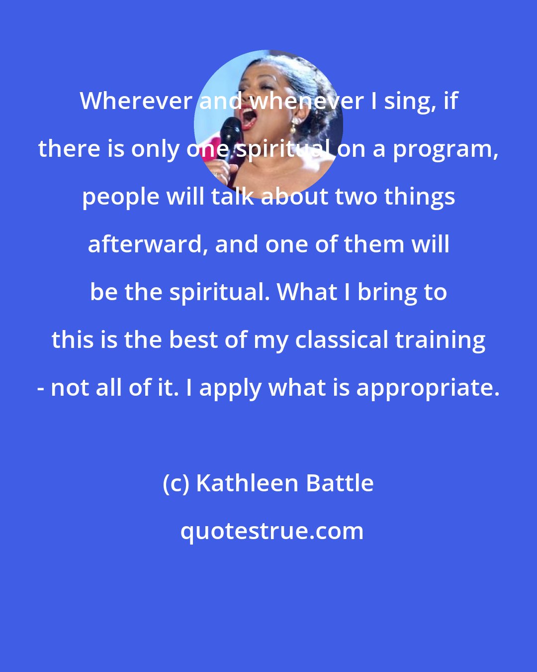 Kathleen Battle: Wherever and whenever I sing, if there is only one spiritual on a program, people will talk about two things afterward, and one of them will be the spiritual. What I bring to this is the best of my classical training - not all of it. I apply what is appropriate.
