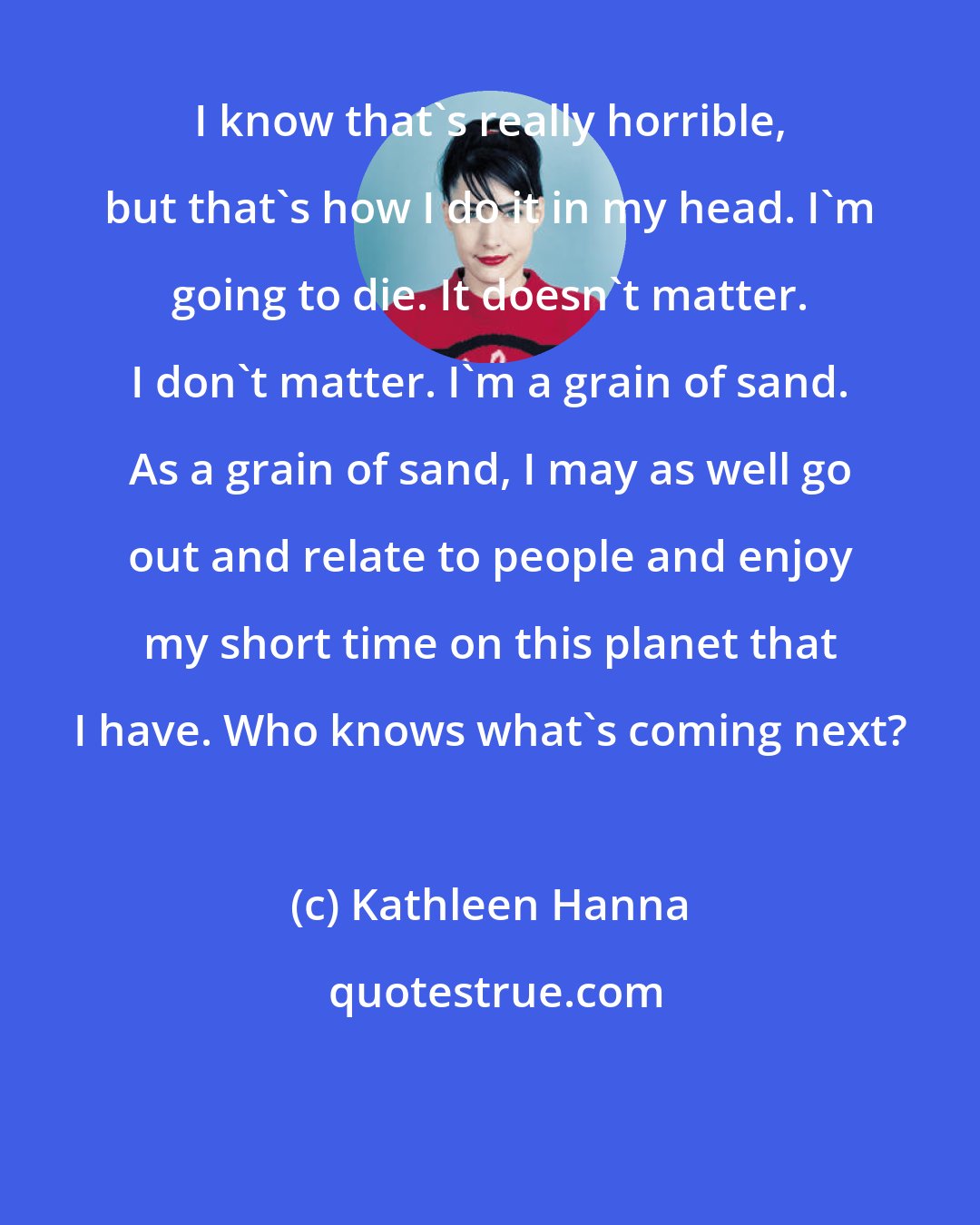 Kathleen Hanna: I know that's really horrible, but that's how I do it in my head. I'm going to die. It doesn't matter. I don't matter. I'm a grain of sand. As a grain of sand, I may as well go out and relate to people and enjoy my short time on this planet that I have. Who knows what's coming next?