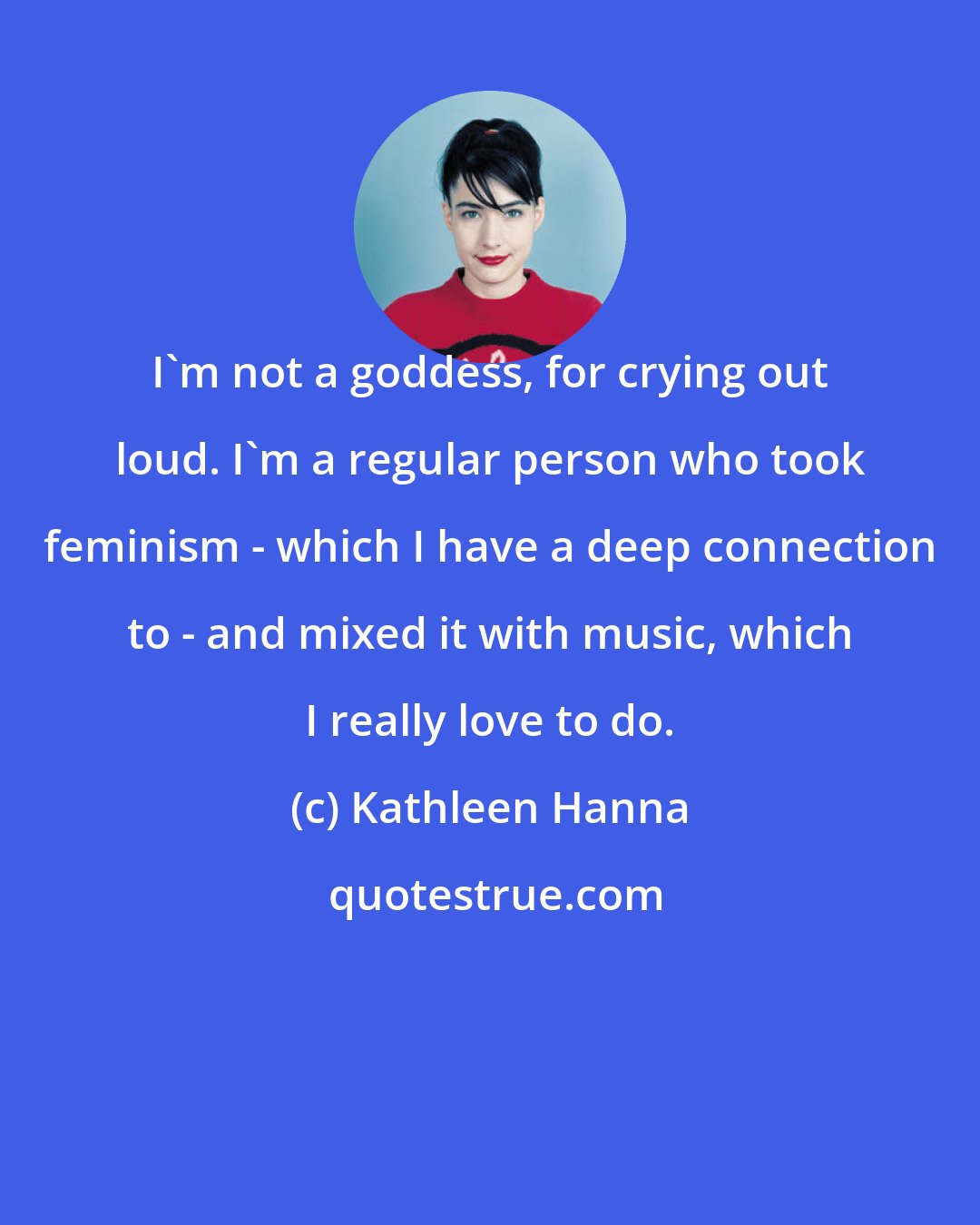 Kathleen Hanna: I'm not a goddess, for crying out loud. I'm a regular person who took feminism - which I have a deep connection to - and mixed it with music, which I really love to do.