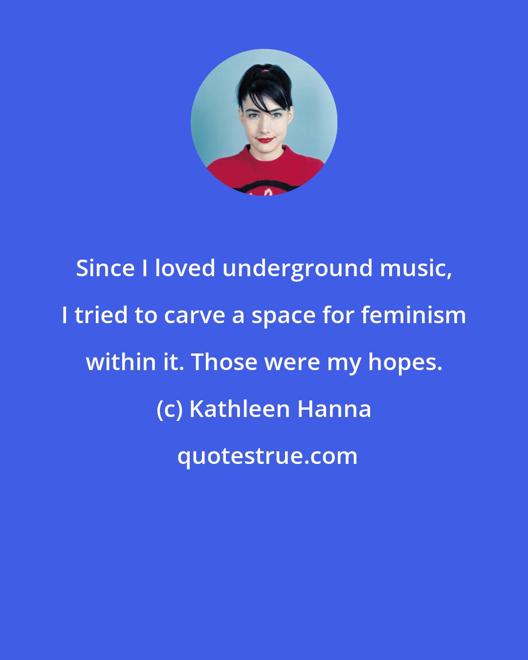 Kathleen Hanna: Since I loved underground music, I tried to carve a space for feminism within it. Those were my hopes.