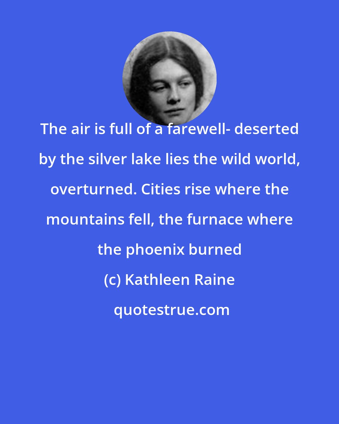 Kathleen Raine: The air is full of a farewell- deserted by the silver lake lies the wild world, overturned. Cities rise where the mountains fell, the furnace where the phoenix burned