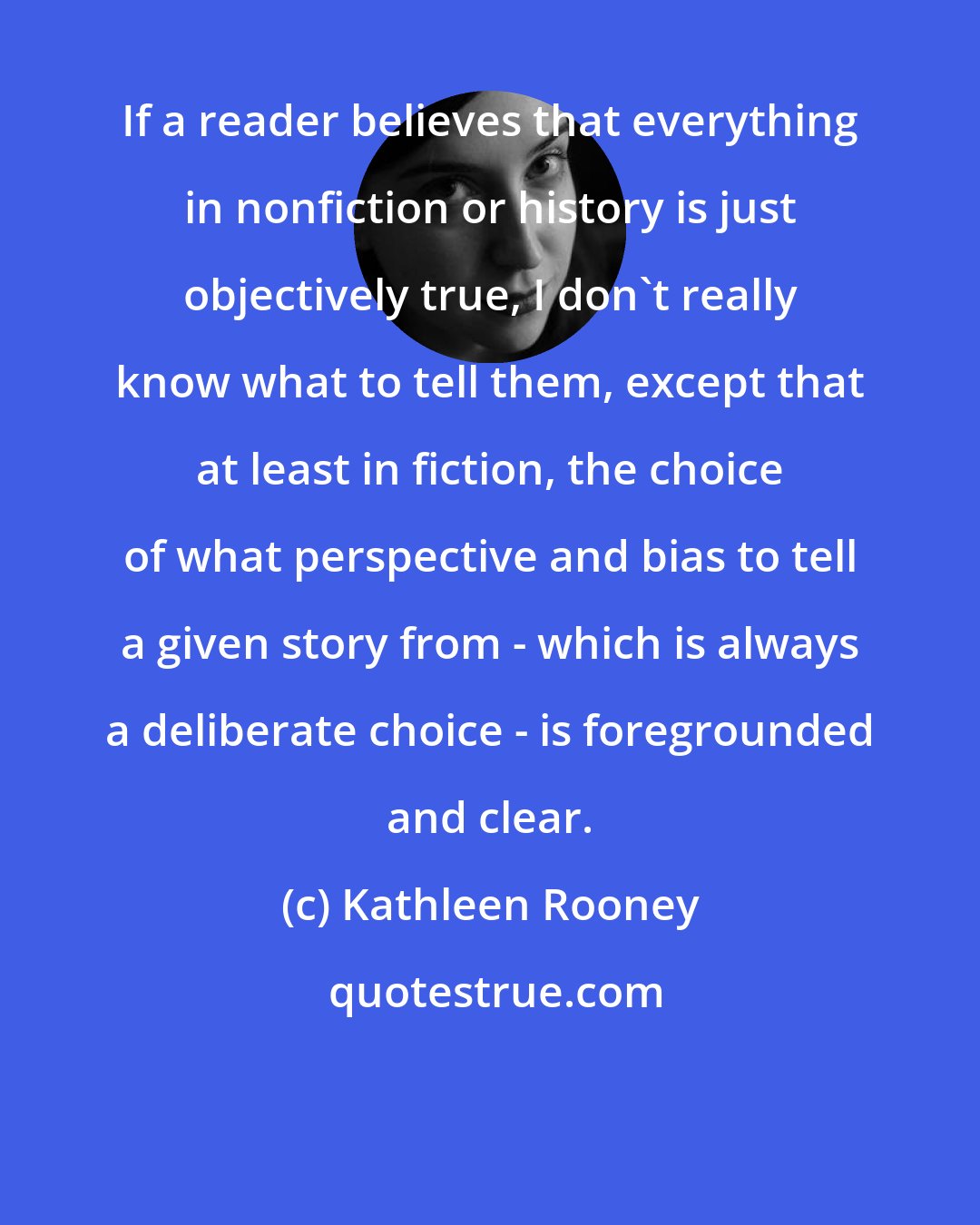 Kathleen Rooney: If a reader believes that everything in nonfiction or history is just objectively true, I don't really know what to tell them, except that at least in fiction, the choice of what perspective and bias to tell a given story from - which is always a deliberate choice - is foregrounded and clear.