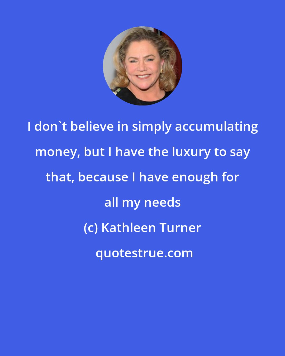 Kathleen Turner: I don't believe in simply accumulating money, but I have the luxury to say that, because I have enough for all my needs