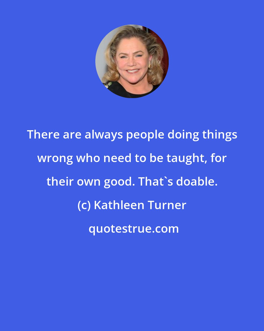 Kathleen Turner: There are always people doing things wrong who need to be taught, for their own good. That's doable.