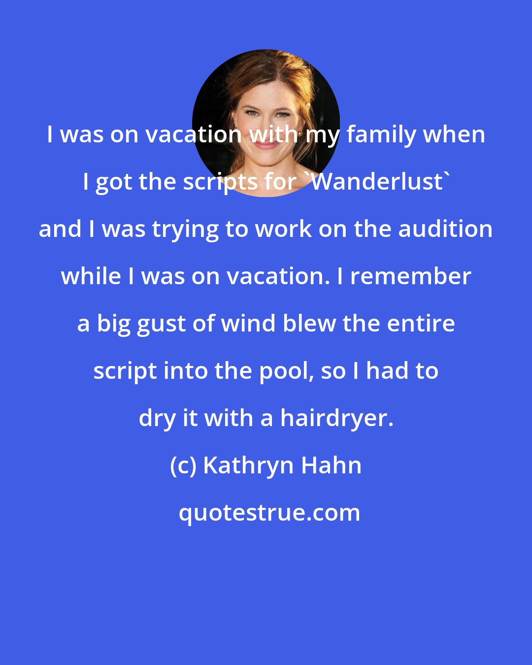 Kathryn Hahn: I was on vacation with my family when I got the scripts for 'Wanderlust' and I was trying to work on the audition while I was on vacation. I remember a big gust of wind blew the entire script into the pool, so I had to dry it with a hairdryer.