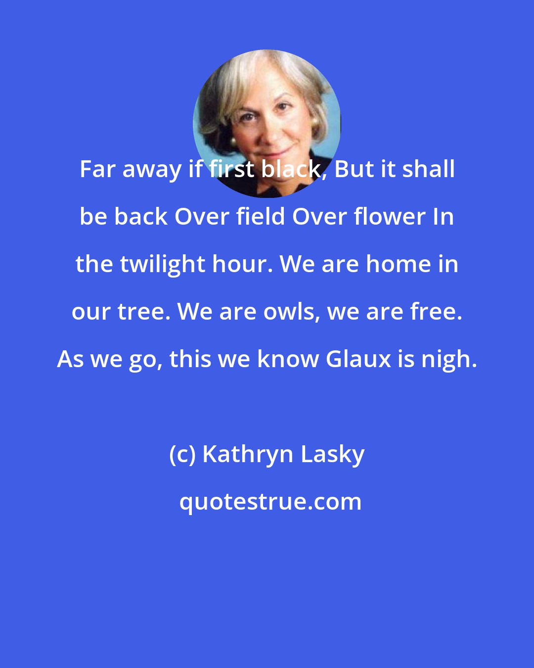 Kathryn Lasky: Far away if first black, But it shall be back Over field Over flower In the twilight hour. We are home in our tree. We are owls, we are free. As we go, this we know Glaux is nigh.
