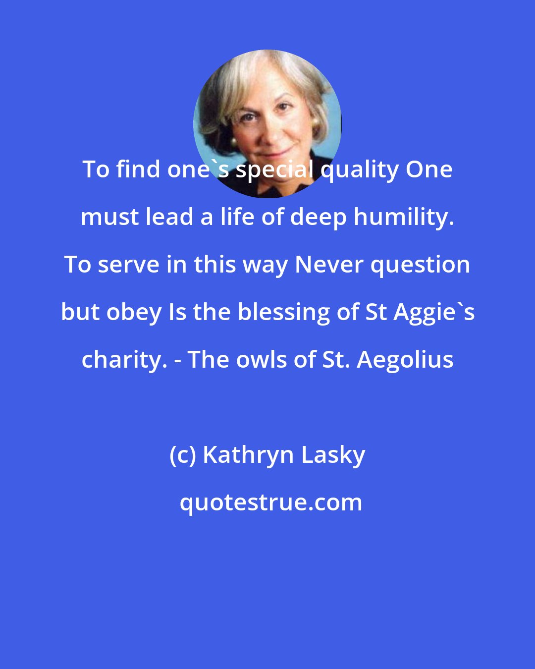 Kathryn Lasky: To find one's special quality One must lead a life of deep humility. To serve in this way Never question but obey Is the blessing of St Aggie's charity. - The owls of St. Aegolius