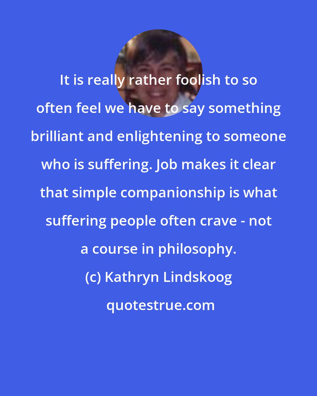 Kathryn Lindskoog: It is really rather foolish to so often feel we have to say something brilliant and enlightening to someone who is suffering. Job makes it clear that simple companionship is what suffering people often crave - not a course in philosophy.