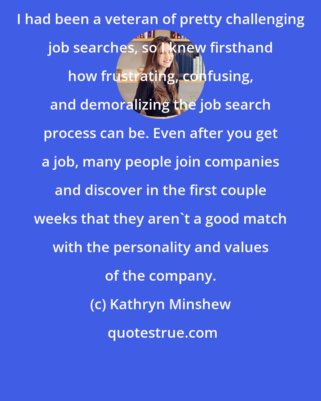 Kathryn Minshew: I had been a veteran of pretty challenging job searches, so I knew firsthand how frustrating, confusing, and demoralizing the job search process can be. Even after you get a job, many people join companies and discover in the first couple weeks that they aren't a good match with the personality and values of the company.