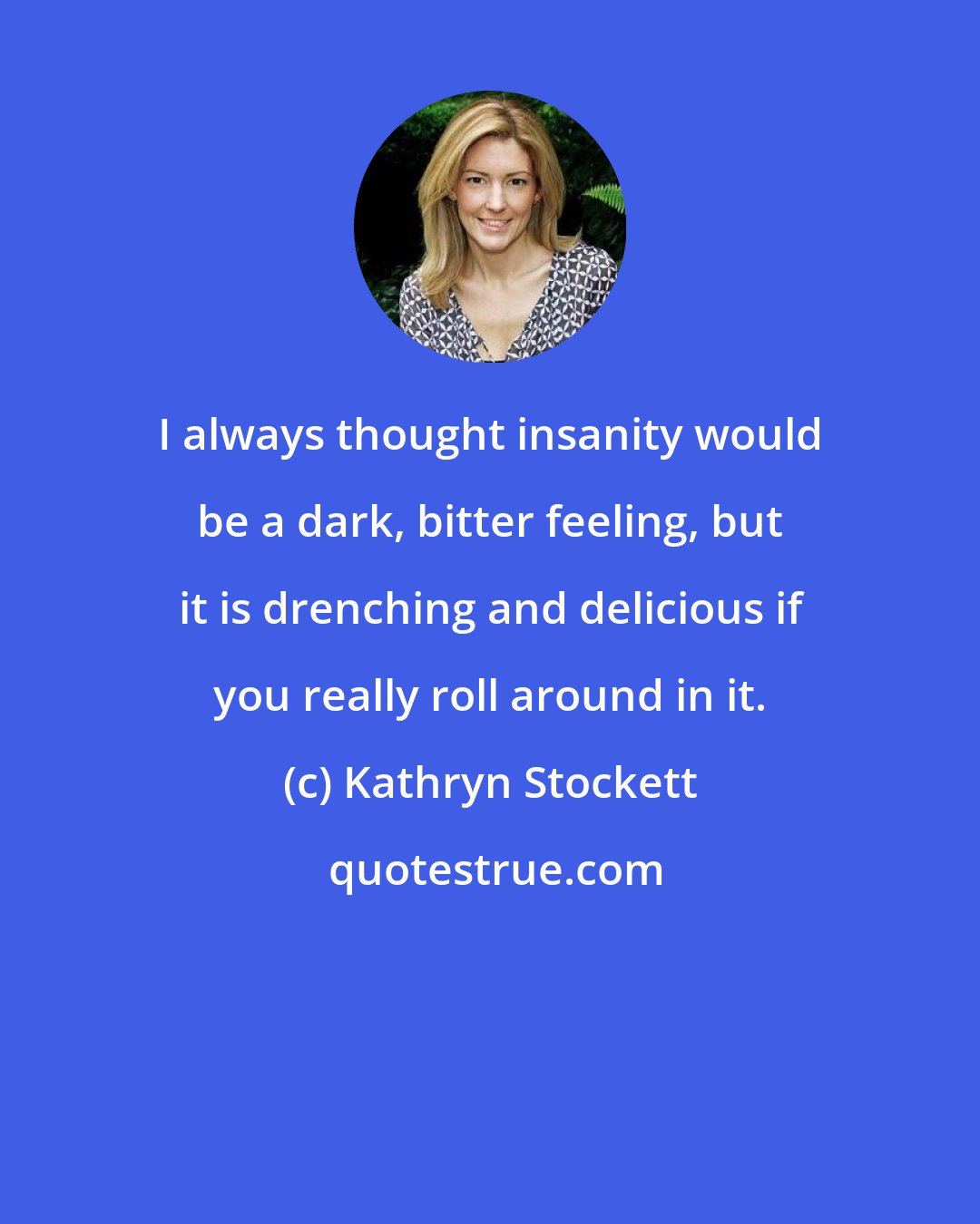 Kathryn Stockett: I always thought insanity would be a dark, bitter feeling, but it is drenching and delicious if you really roll around in it.