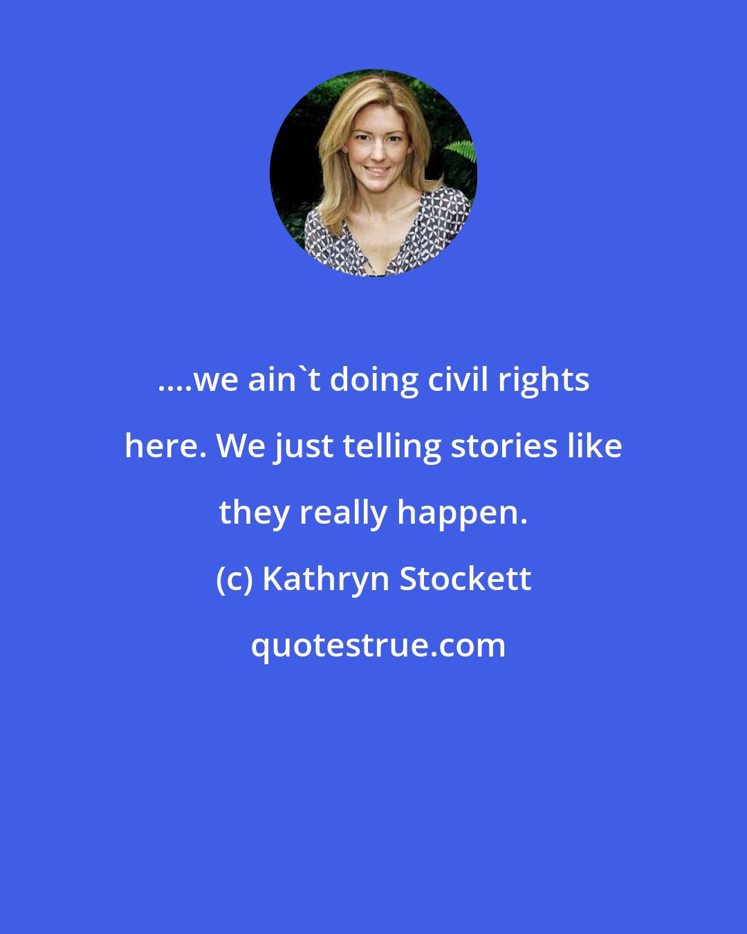Kathryn Stockett: ....we ain't doing civil rights here. We just telling stories like they really happen.