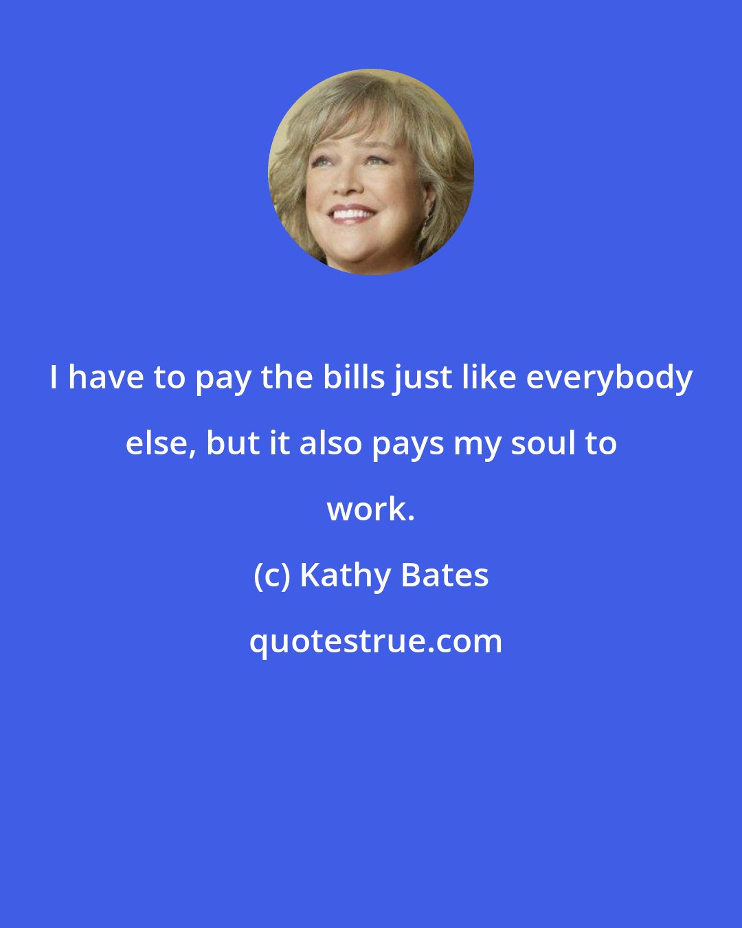 Kathy Bates: I have to pay the bills just like everybody else, but it also pays my soul to work.