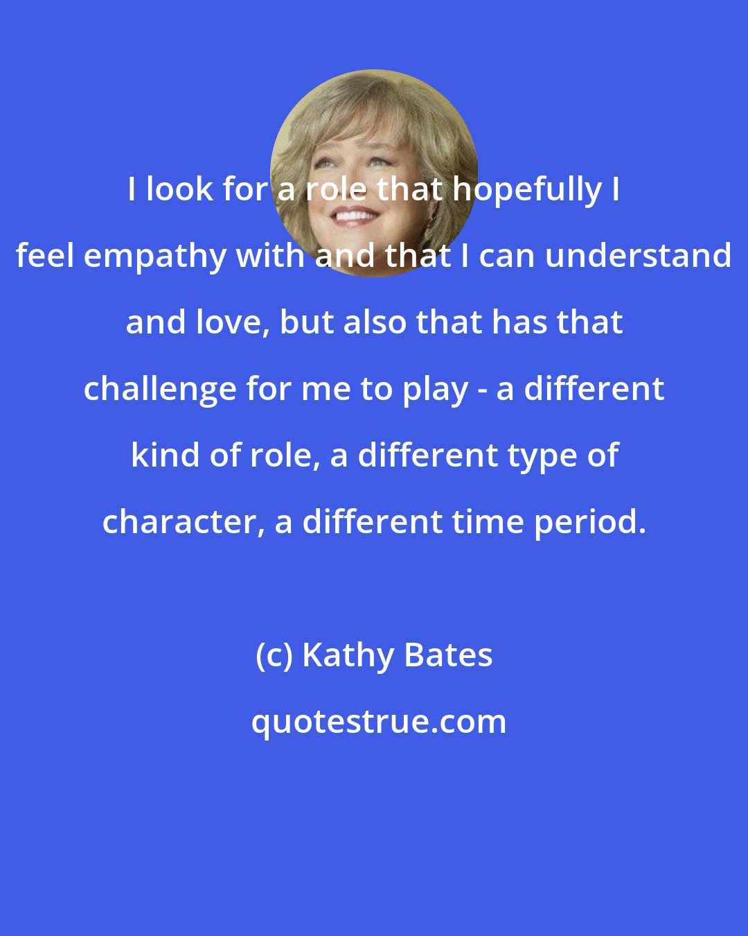 Kathy Bates: I look for a role that hopefully I feel empathy with and that I can understand and love, but also that has that challenge for me to play - a different kind of role, a different type of character, a different time period.