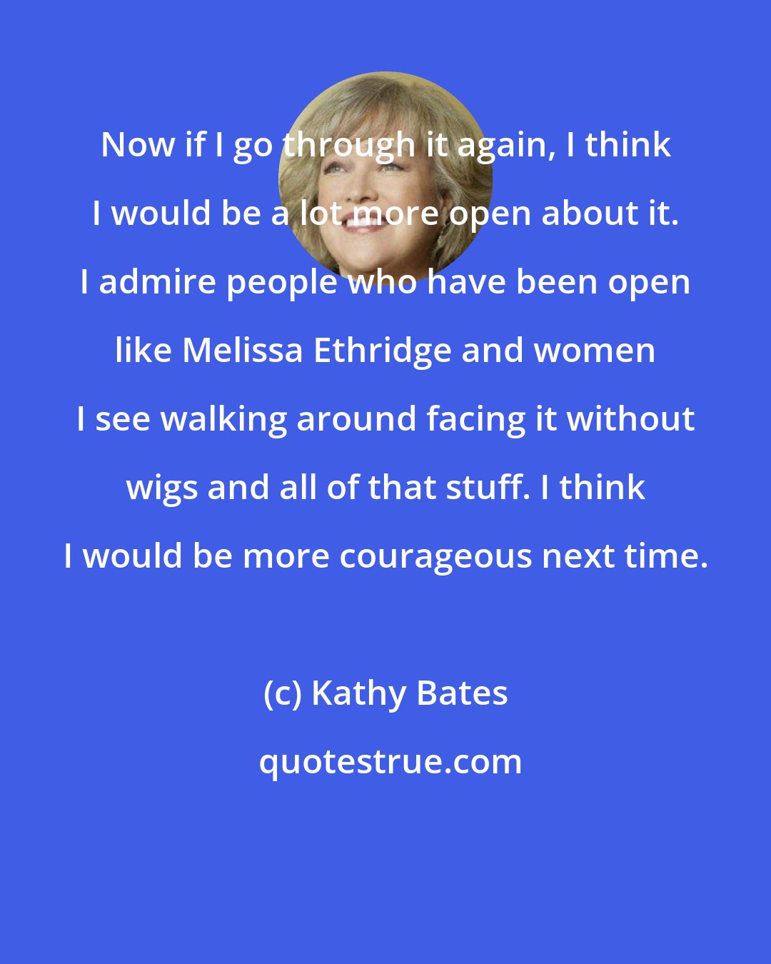 Kathy Bates: Now if I go through it again, I think I would be a lot more open about it. I admire people who have been open like Melissa Ethridge and women I see walking around facing it without wigs and all of that stuff. I think I would be more courageous next time.