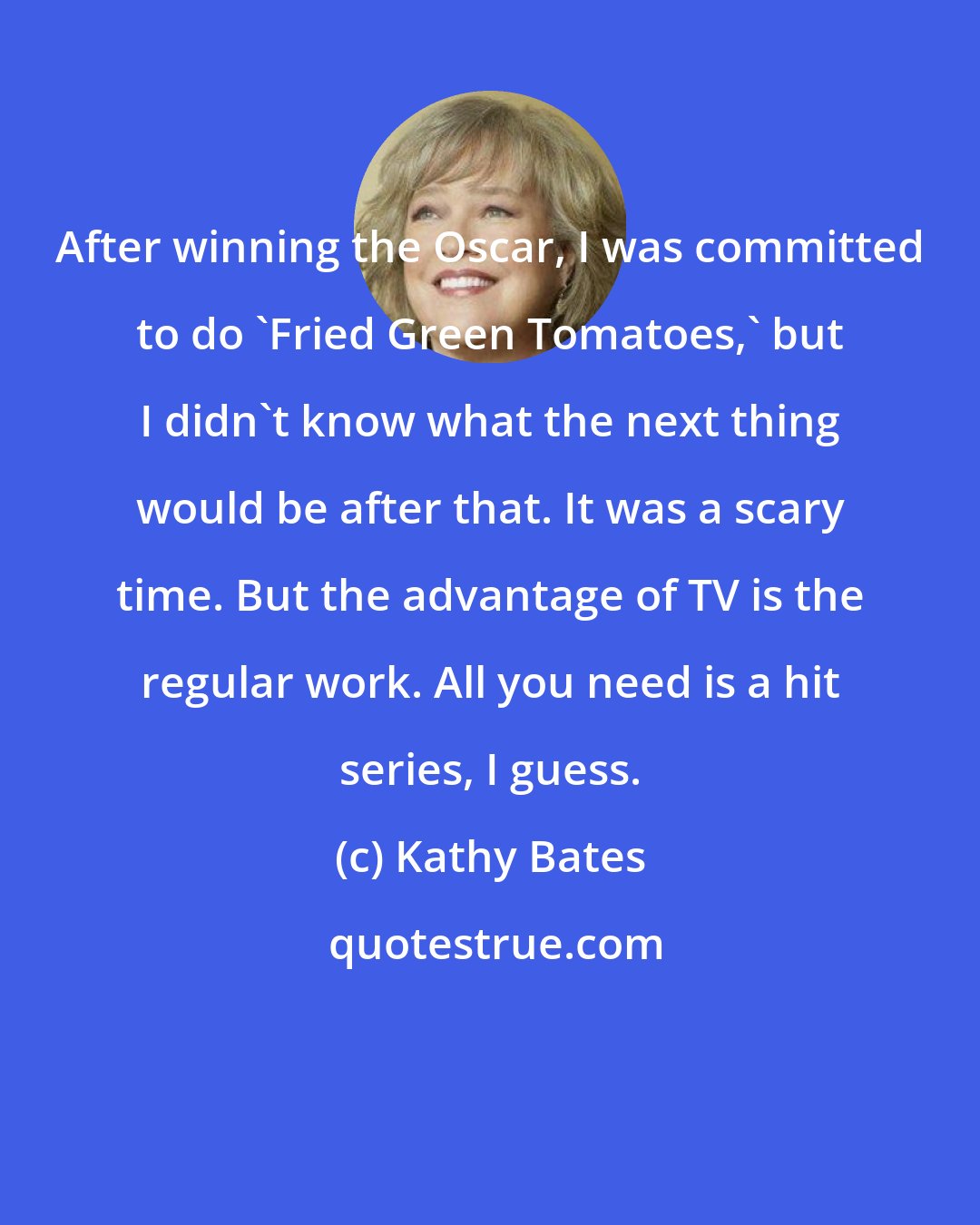 Kathy Bates: After winning the Oscar, I was committed to do 'Fried Green Tomatoes,' but I didn't know what the next thing would be after that. It was a scary time. But the advantage of TV is the regular work. All you need is a hit series, I guess.
