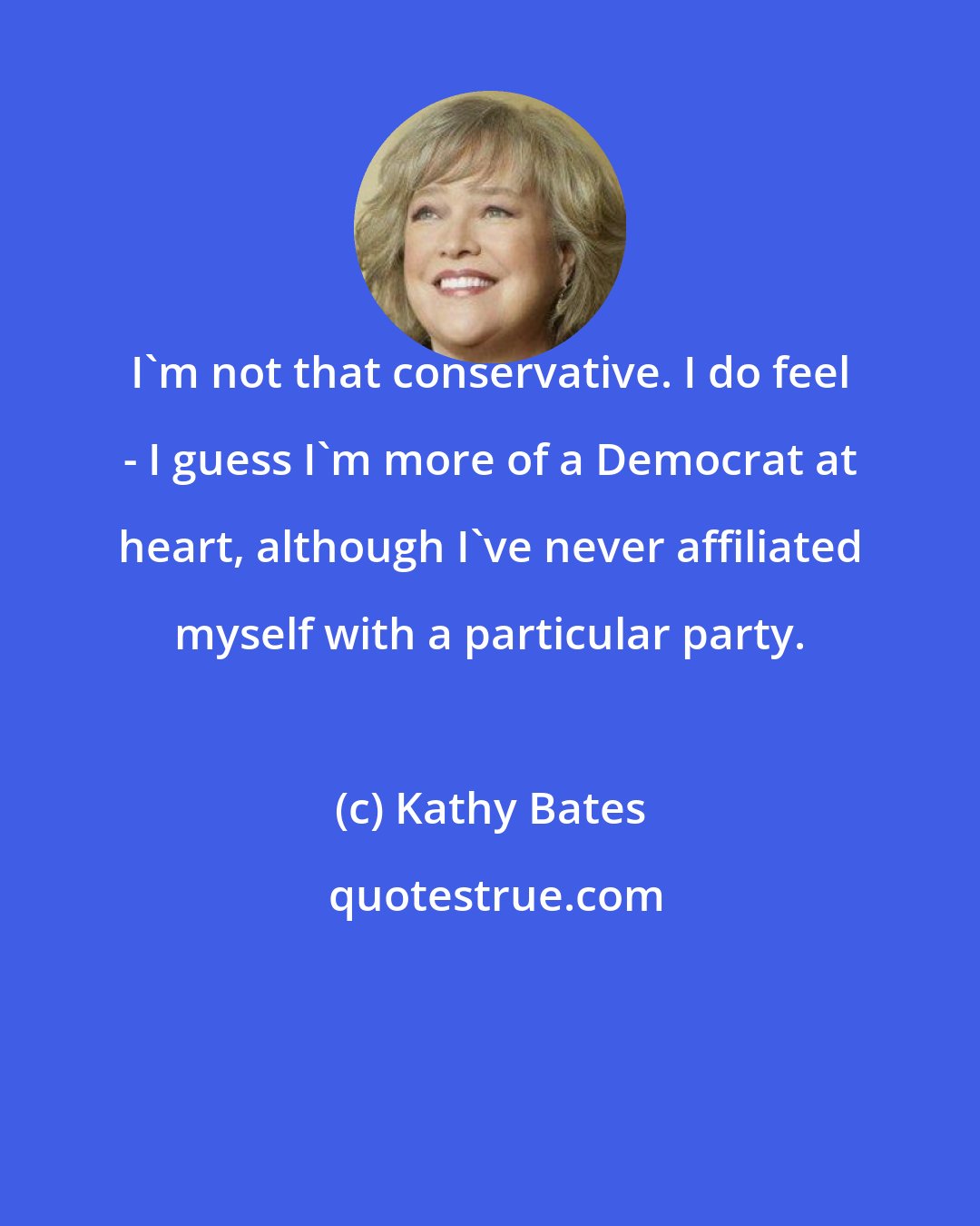 Kathy Bates: I'm not that conservative. I do feel - I guess I'm more of a Democrat at heart, although I've never affiliated myself with a particular party.