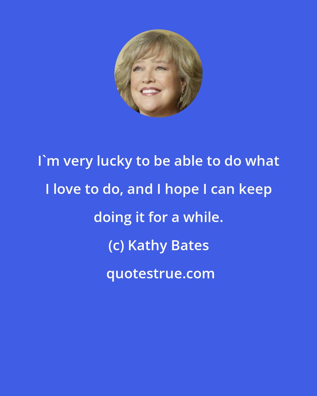 Kathy Bates: I'm very lucky to be able to do what I love to do, and I hope I can keep doing it for a while.