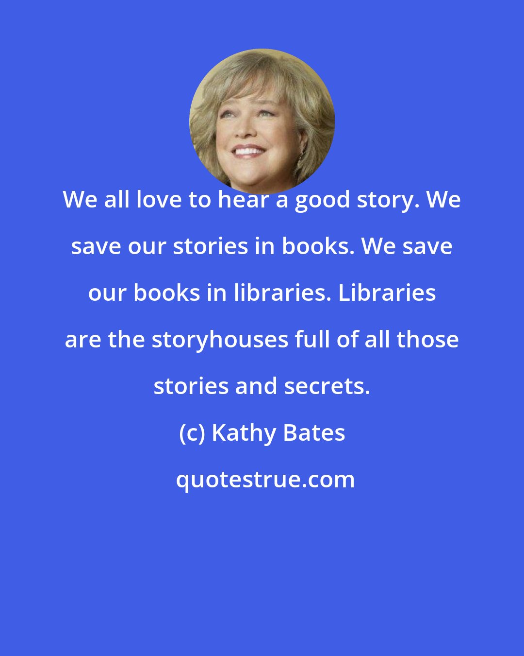 Kathy Bates: We all love to hear a good story. We save our stories in books. We save our books in libraries. Libraries are the storyhouses full of all those stories and secrets.