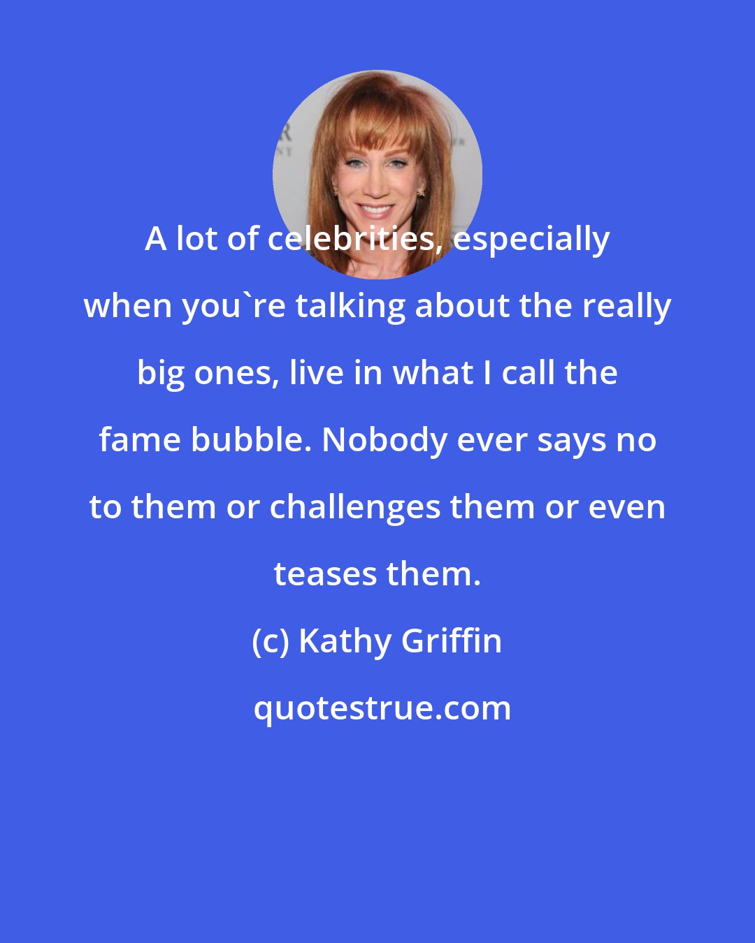 Kathy Griffin: A lot of celebrities, especially when you're talking about the really big ones, live in what I call the fame bubble. Nobody ever says no to them or challenges them or even teases them.
